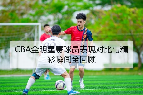 CBA全明星赛球员表现对比与精彩瞬间全回顾
